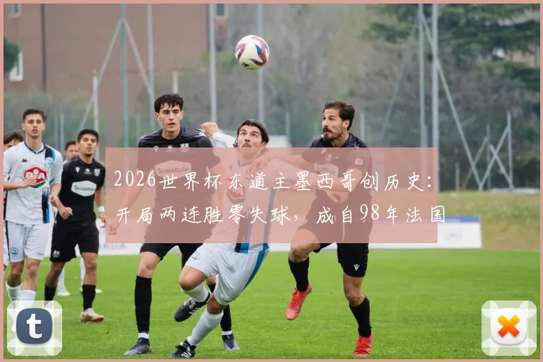 2026世界杯东道主墨西哥创历史：开局两连胜零失球，成自98年法国后首队，详细解析其小组赛战绩与防守体系