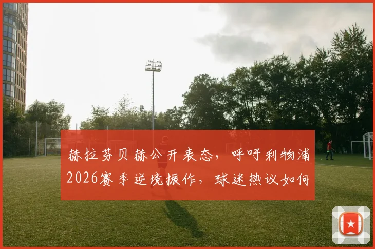 赫拉芬贝赫公开表态，呼吁利物浦2026赛季逆境振作，球迷热议如何扭转当前颓势