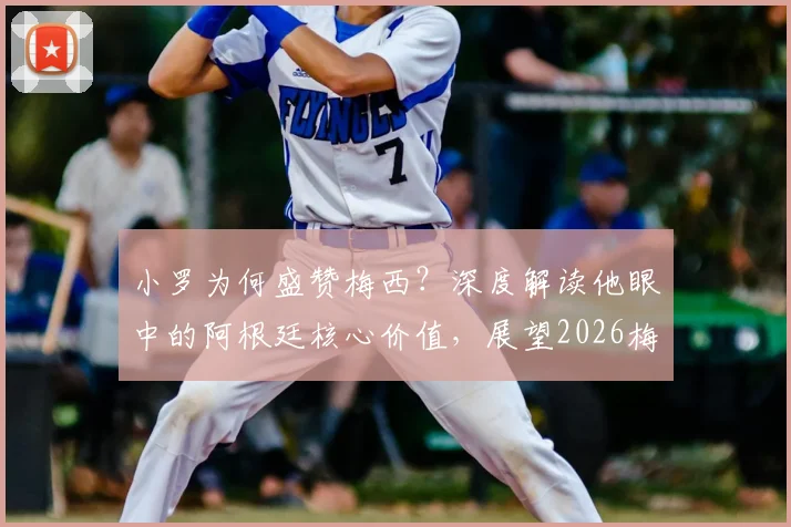 小罗为何盛赞梅西？深度解读他眼中的阿根廷核心价值，展望2026梅西如何解决场上难题