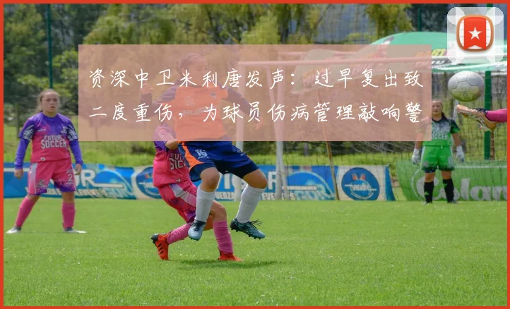 资深中卫米利唐发声:过早复出致二度重伤,为球员伤病管理敲响警钟