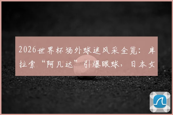 2026世界杯场外球迷风采全览:库拉索“阿凡达”引爆眼球,日本女球迷助阵成靓丽风景线