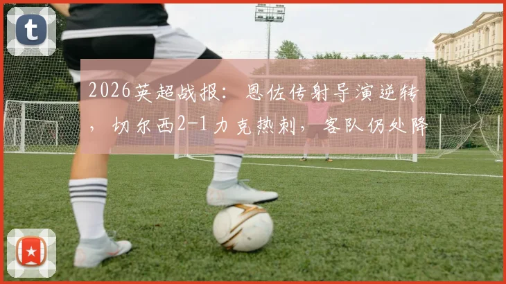2026英超战报:恩佐传射导演逆转,切尔西2-1力克热刺,客队仍处降级边缘