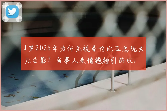 J罗2026年为何无视哥伦比亚总统女儿合影？当事人表情尴尬引热议，背后原因深度剖析