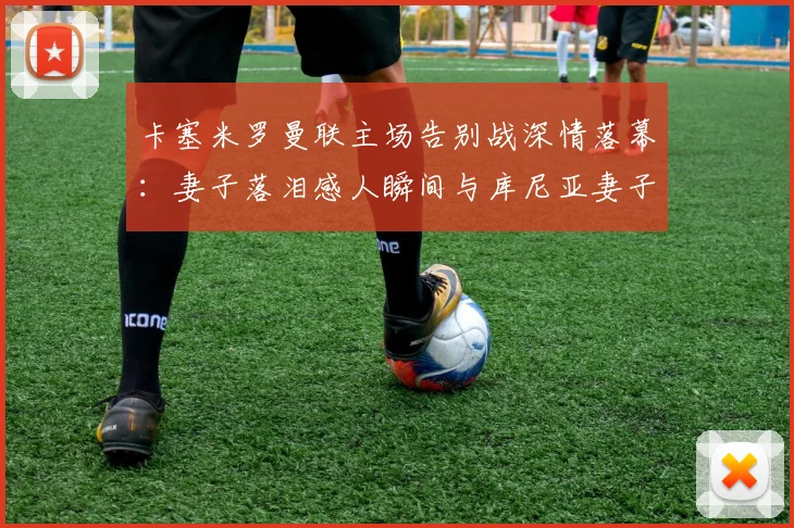卡塞米罗曼联主场告别战深情落幕：妻子落泪感人瞬间与库尼亚妻子的安慰细节全回顾