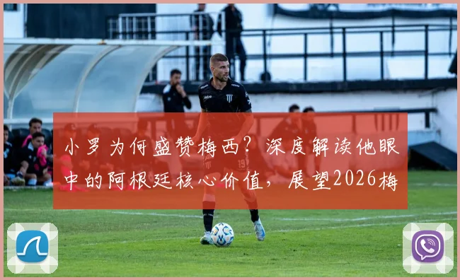 小罗为何盛赞梅西？深度解读他眼中的阿根廷核心价值，展望2026梅西如何解决场上难题