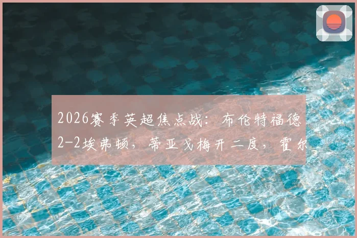 2026赛季英超焦点战:布伦特福德2-2埃弗顿,蒂亚戈梅开二度,霍尔补时救主全记录