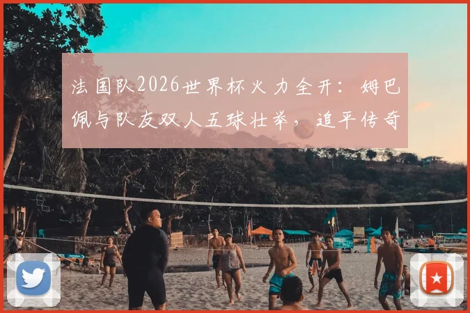 法国队2026世界杯火力全开：姆巴佩与队友双人五球壮举，追平传奇巴西队纪录深度分析