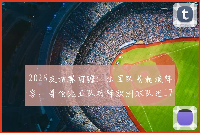 2026友谊赛前瞻:法国队或轮换阵容,哥伦比亚队对阵欧洲球队近17场仅1负,比赛看点深度解析