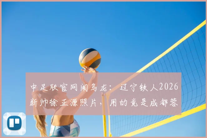 中足联官网闹乌龙：辽宁铁人2026新帅徐正源照片，用的竟是成都蓉城执教旧照