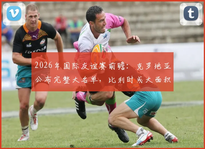 2026年国际友谊赛前瞻：克罗地亚公布完整大名单，比利时或大面积轮换阵容练兵