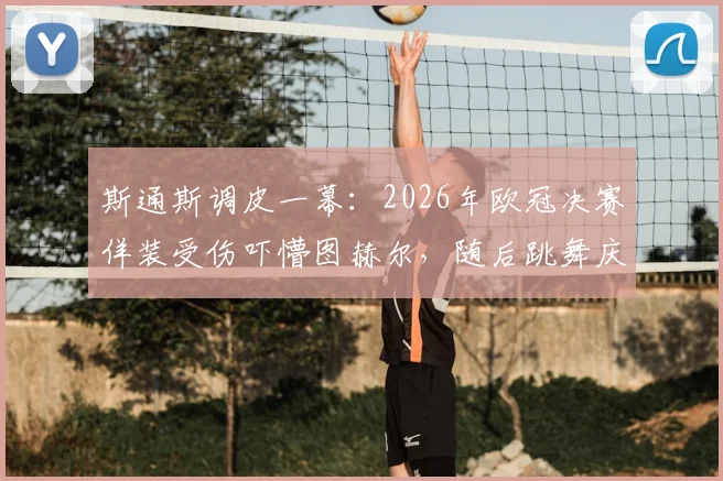 斯通斯调皮一幕：2026年欧冠决赛佯装受伤吓懵图赫尔，随后跳舞庆祝引热议
