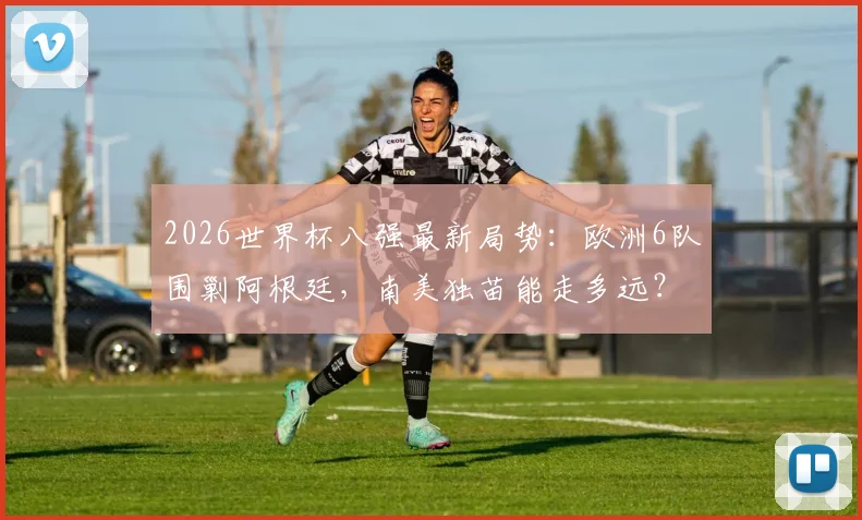 2026世界杯八强最新局势：欧洲6队围剿阿根廷，南美独苗能走多远？