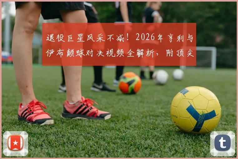 退役巨星风采不减!2026年亨利与伊布颠球对决视频全解析,附顶尖球星颠球训练技巧教学