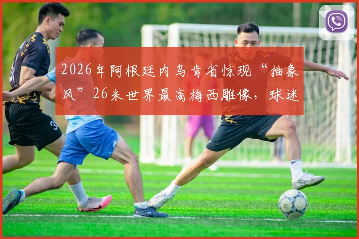 2026年阿根廷内乌肯省惊现“抽象风”26米世界最高梅西雕像,球迷热议其背后文化与设计理念