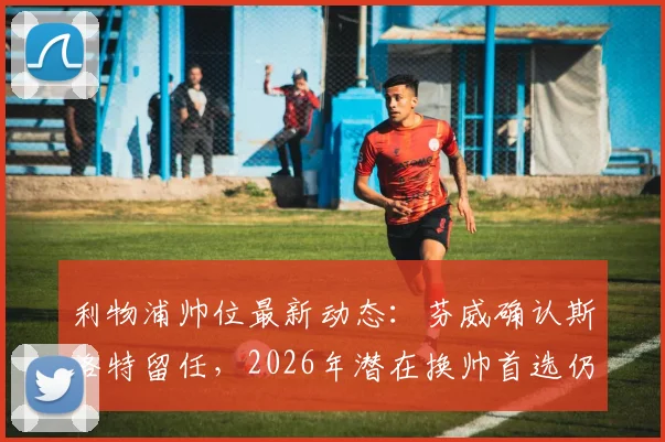 利物浦帅位最新动态：芬威确认斯洛特留任，2026年潜在换帅首选仍是阿隆索