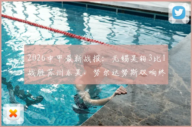 2026中甲最新战报：无锡吴钩3比1战胜苏州东吴，努尔达努斯双响终结六轮不胜