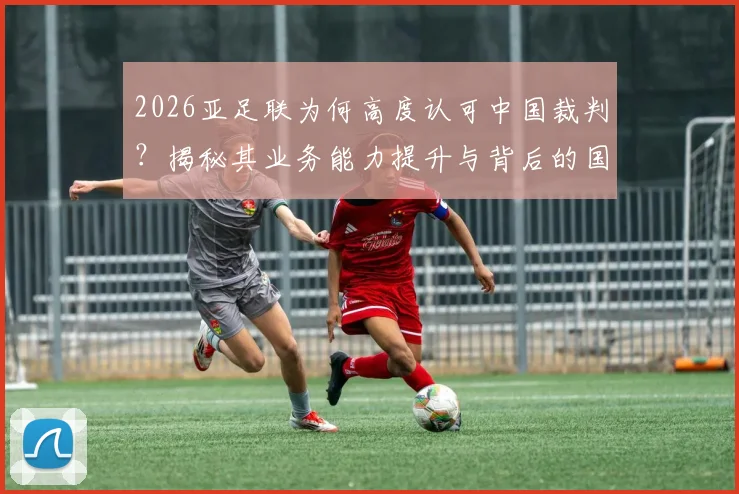 2026亚足联为何高度认可中国裁判？揭秘其业务能力提升与背后的国际地位