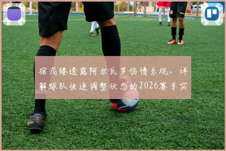 宿茂臻透露阿尔瓦罗伤情乐观，详解球队快速调整状态的2026赛季实战策略