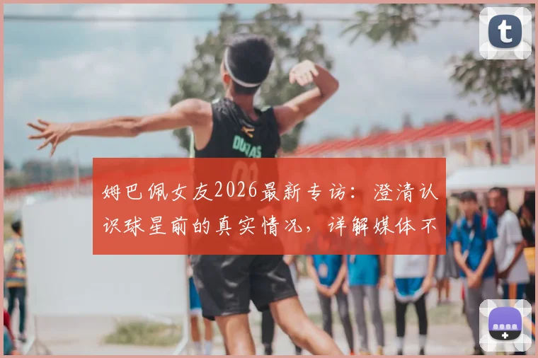 姆巴佩女友2026最新专访:澄清认识球星前的真实情况,详解媒体不实传言始末