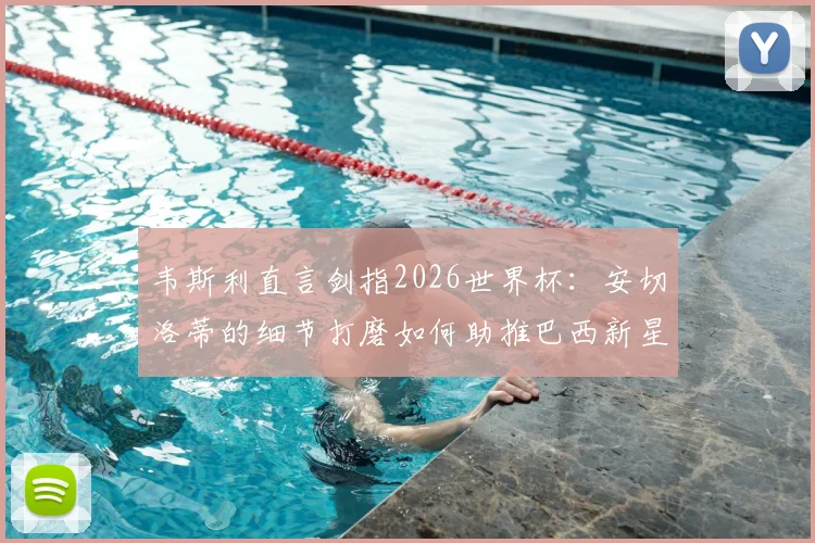 韦斯利直言剑指2026世界杯：安切洛蒂的细节打磨如何助推巴西新星崛起？