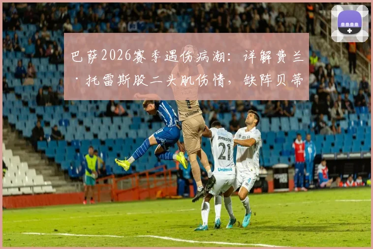 巴萨2026赛季遇伤病潮：详解费兰·托雷斯股二头肌伤情，缺阵贝蒂斯影响几何，附巴萨球员类似伤病历史回顾