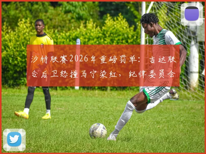 沙特联赛2026年重磅罚单：吉达联合后卫怒撞马宁染红，纪律委员会介入调查处罚结果分析