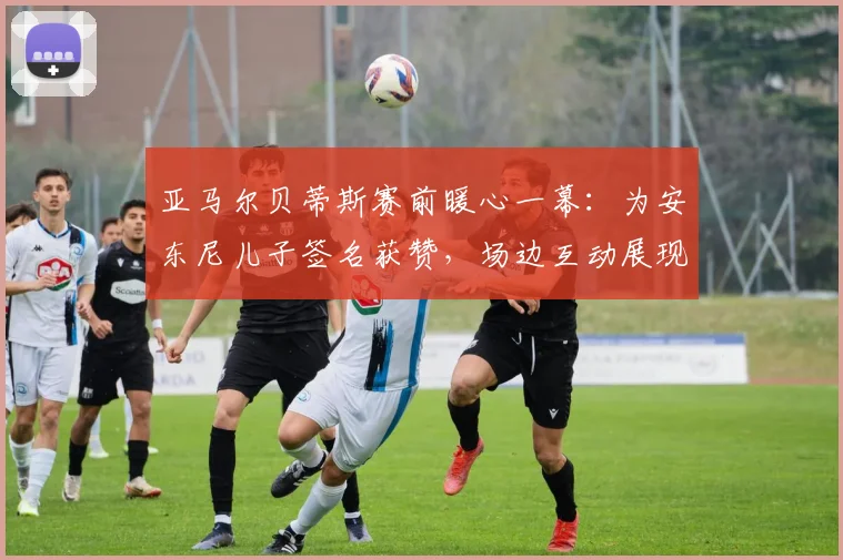 亚马尔贝蒂斯赛前暖心一幕:为安东尼儿子签名获赞,场边互动展现球星亲和力