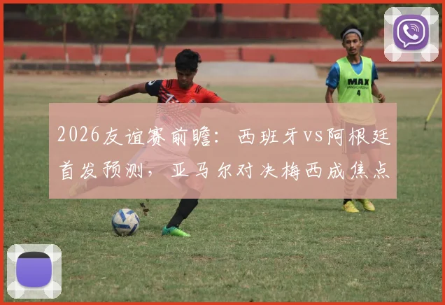 2026友谊赛前瞻：西班牙vs阿根廷首发预测，亚马尔对决梅西成焦点，罗德里德保罗中场博弈全解析
