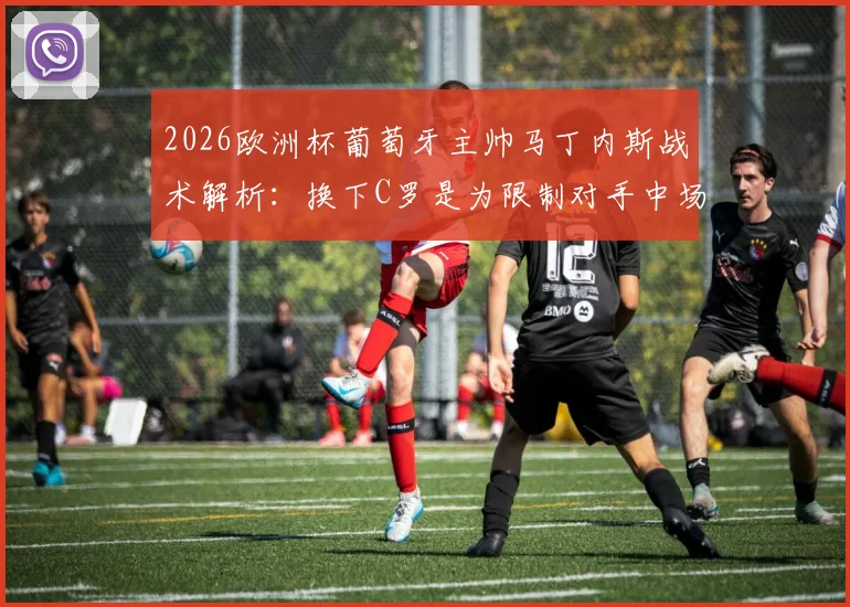 2026欧洲杯葡萄牙主帅马丁内斯战术解析：换下C罗是为限制对手中场，对阵西班牙关键细节曝光