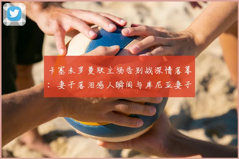 卡塞米罗曼联主场告别战深情落幕：妻子落泪感人瞬间与库尼亚妻子的安慰细节全回顾
