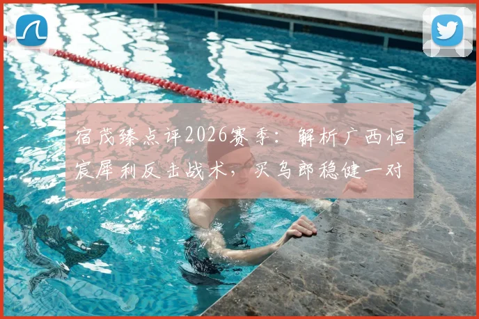 宿茂臻点评2026赛季：解析广西恒宸犀利反击战术，买乌郎稳健一对一防守成亮点