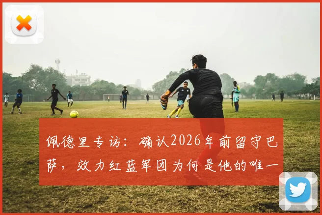佩德里专访:确认2026年前留守巴萨,效力红蓝军团为何是他的唯一选择?