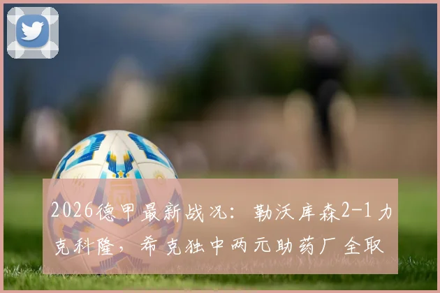 2026德甲最新战况：勒沃库森2-1力克科隆，希克独中两元助药厂全取三分，附比赛精彩集锦回顾
