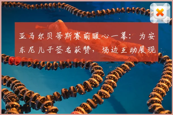亚马尔贝蒂斯赛前暖心一幕：为安东尼儿子签名获赞，场边互动展现球星亲和力