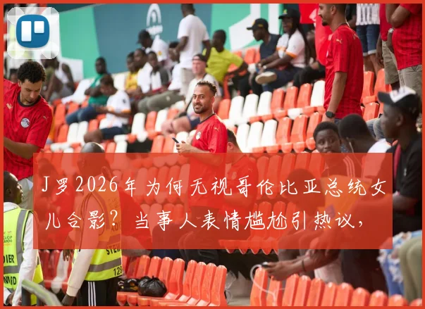 J罗2026年为何无视哥伦比亚总统女儿合影？当事人表情尴尬引热议，背后原因深度剖析