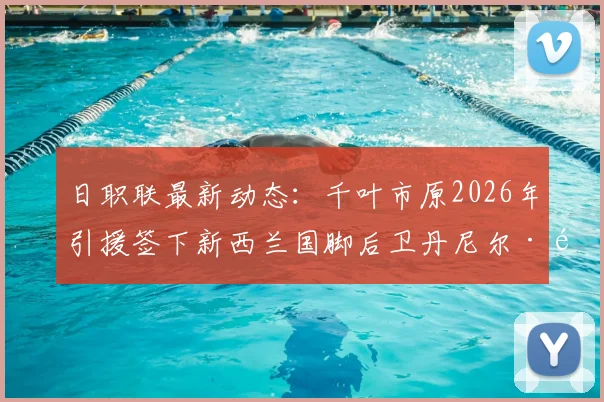 日职联最新动态：千叶市原2026年引援签下新西兰国脚后卫丹尼尔·霍尔，解析其技术特点与球队后防补强策略