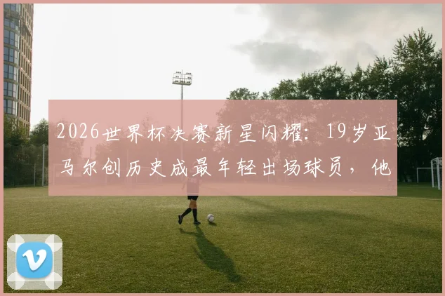2026世界杯决赛新星闪耀：19岁亚马尔创历史成最年轻出场球员，他的成长轨迹与未来潜力解析