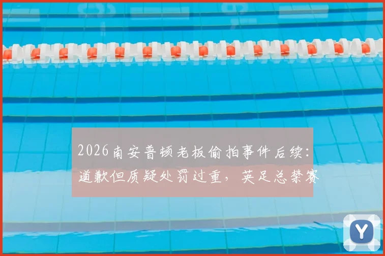 2026南安普顿老板偷拍事件后续：道歉但质疑处罚过重，英足总禁赛引争议，球迷反应一览