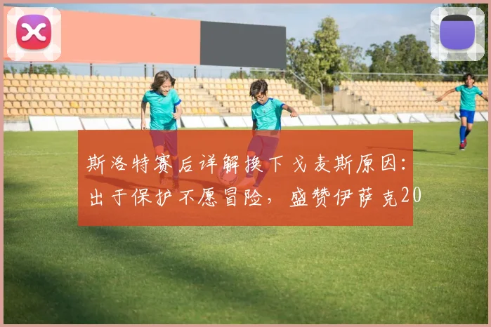 斯洛特赛后详解换下戈麦斯原因：出于保护不愿冒险，盛赞伊萨克2026年回归后表现足够出色