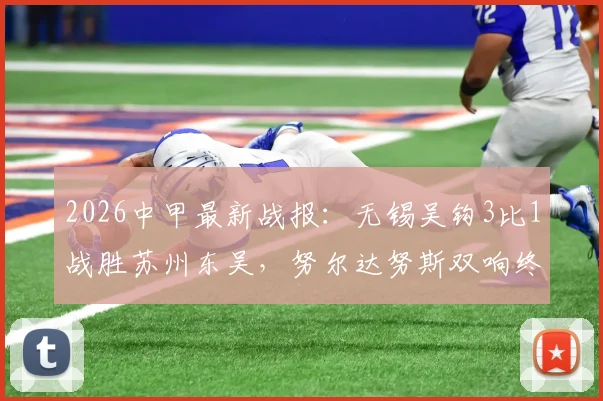 2026中甲最新战报：无锡吴钩3比1战胜苏州东吴，努尔达努斯双响终结六轮不胜