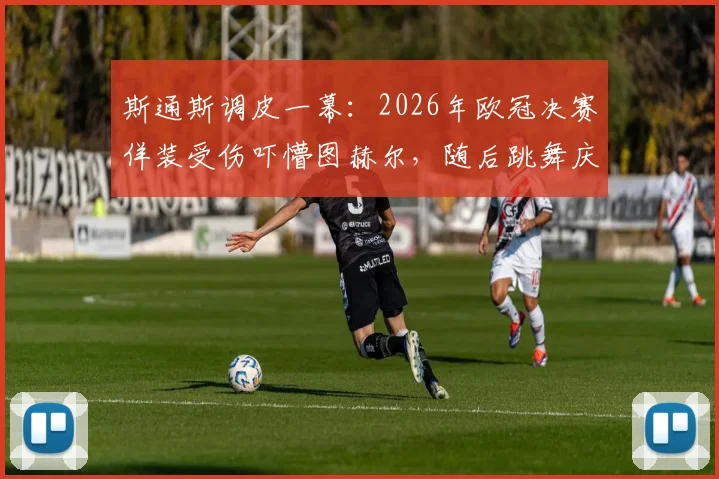斯通斯调皮一幕：2026年欧冠决赛佯装受伤吓懵图赫尔，随后跳舞庆祝引热议