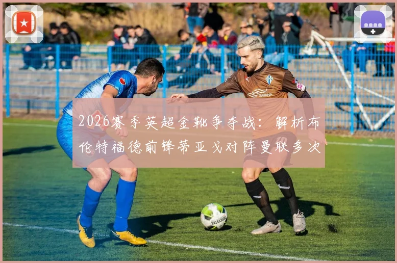 2026赛季英超金靴争夺战：解析布伦特福德前锋蒂亚戈对阵曼联多次错失关键机会原因及影响