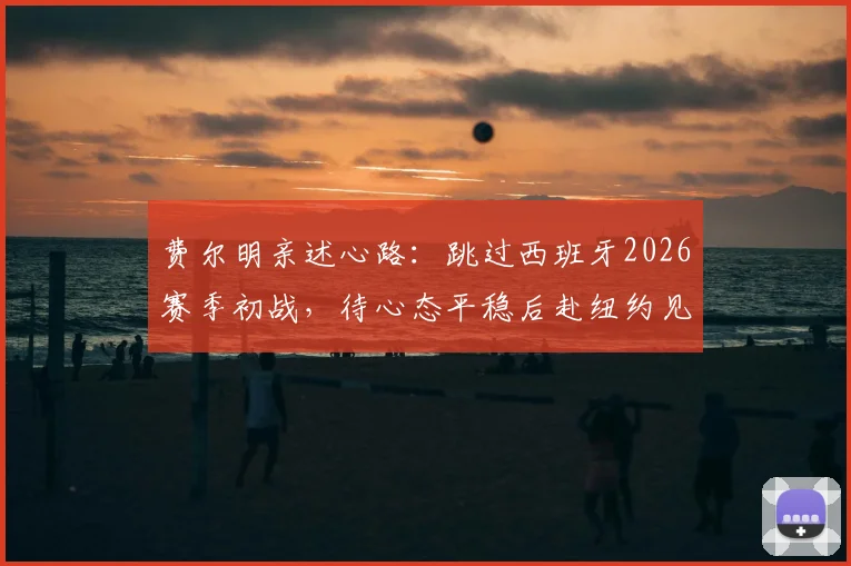 费尔明亲述心路：跳过西班牙2026赛季初战，待心态平稳后赴纽约见证决赛巅峰对决