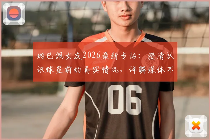 姆巴佩女友2026最新专访：澄清认识球星前的真实情况，详解媒体不实传言始末