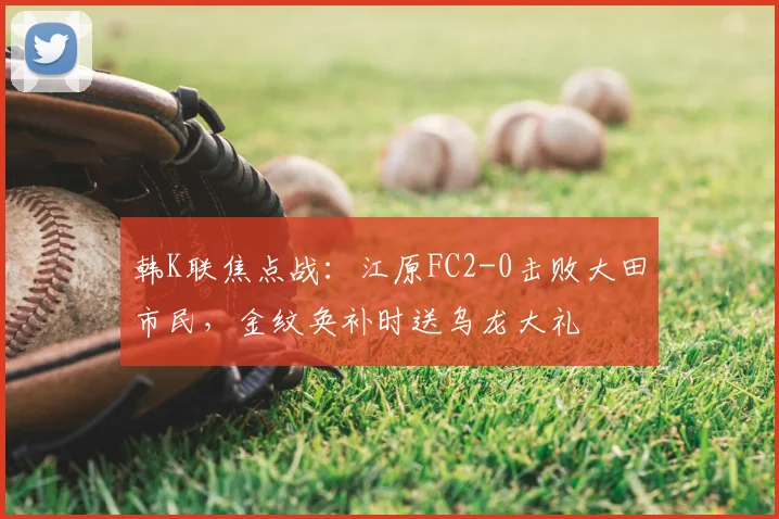韩K联焦点战：江原FC2-0击败大田市民，金纹奂补时送乌龙大礼