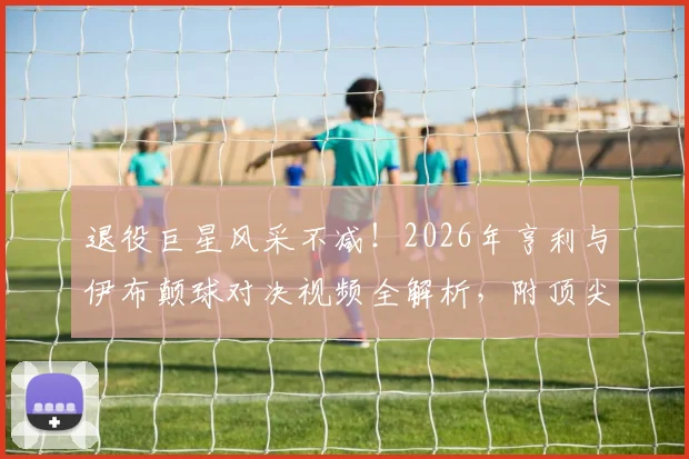 退役巨星风采不减！2026年亨利与伊布颠球对决视频全解析，附顶尖球星颠球训练技巧教学