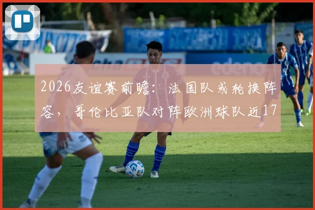 2026友谊赛前瞻：法国队或轮换阵容，哥伦比亚队对阵欧洲球队近17场仅1负，比赛看点深度解析