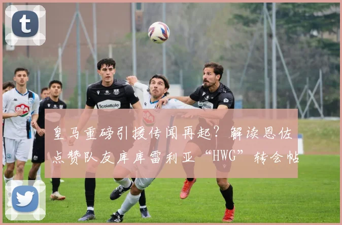 皇马重磅引援传闻再起？解读恩佐点赞队友库库雷利亚“HWG”转会帖文背后的足球圈信号