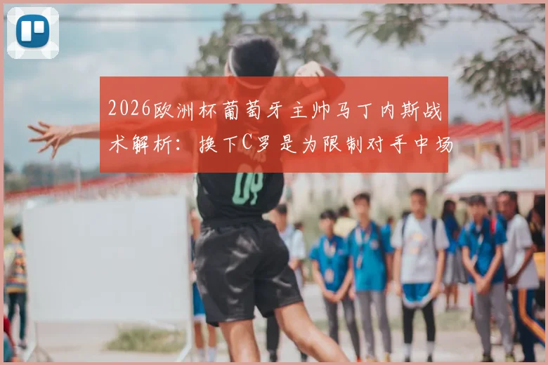 2026欧洲杯葡萄牙主帅马丁内斯战术解析：换下C罗是为限制对手中场，对阵西班牙关键细节曝光