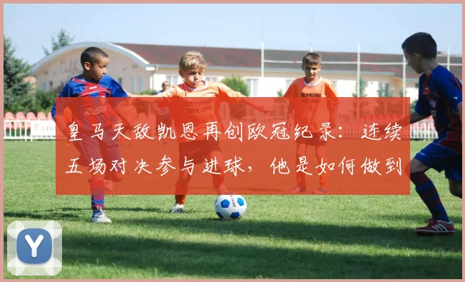 皇马天敌凯恩再创欧冠纪录：连续五场对决参与进球，他是如何做到的？